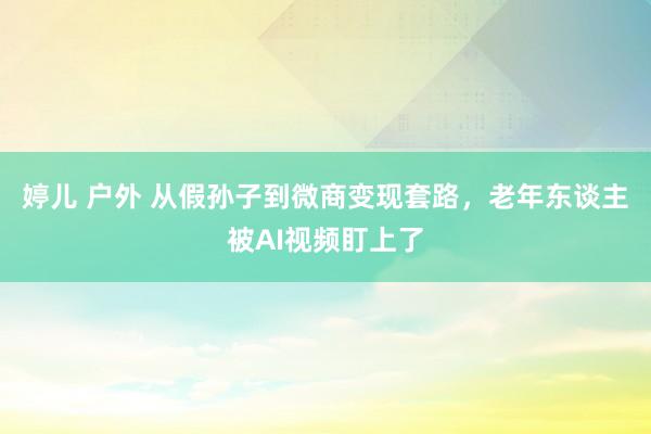 婷儿 户外 从假孙子到微商变现套路,老年东谈主被AI视频盯上了